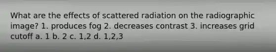 What are the effects of scattered radiation on the radiographic image? 1. produces fog 2. decreases contrast 3. increases grid cutoff a. 1 b. 2 c. 1,2 d. 1,2,3