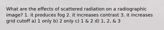 What are the effects of scattered radiation on a radiographic image? 1. it produces fog 2. it increases contrast 3. it increases grid cutoff a) 1 only b) 2 only c) 1 & 2 d) 1, 2, & 3