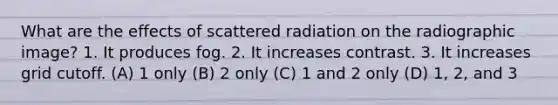 What are the effects of scattered radiation on the radiographic image? 1. It produces fog. 2. It increases contrast. 3. It increases grid cutoff. (A) 1 only (B) 2 only (C) 1 and 2 only (D) 1, 2, and 3