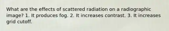 What are the effects of scattered radiation on a radiographic image? 1. It produces fog. 2. It increases contrast. 3. It increases grid cutoff.