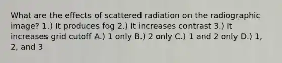 What are the effects of scattered radiation on the radiographic image? 1.) It produces fog 2.) It increases contrast 3.) It increases grid cutoff A.) 1 only B.) 2 only C.) 1 and 2 only D.) 1, 2, and 3