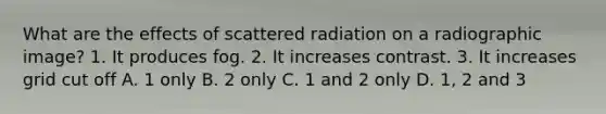 What are the effects of scattered radiation on a radiographic image? 1. It produces fog. 2. It increases contrast. 3. It increases grid cut off A. 1 only B. 2 only C. 1 and 2 only D. 1, 2 and 3