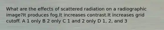 What are the effects of scattered radiation on a radiographic image?It produces fog.It increases contrast.It increases grid cutoff. A 1 only B 2 only C 1 and 2 only D 1, 2, and 3