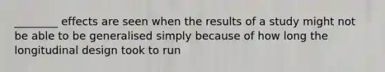 ________ effects are seen when the results of a study might not be able to be generalised simply because of how long the longitudinal design took to run