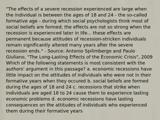 "The effects of a severe recession experienced are large when the individual is between the ages of 18 and 24 - the so-called formative age - during which social psychologists think most of social beliefs are formed; the effects are not so strong when the recession is experienced later in life... these effects are permanent because attitudes of recession-stricken individuals remain significantly altered many years after the severe recession ends." - Source: Antonio Spilimbergo and Paulo Giuliano, "The Long-Lasting Effects of the Economic Crisis", 2009 Which of the following statements is most consistent with the authors' argument in this passage? a. economic recessions have little impact on the attitudes of individuals who were not in their formative years when they occured b. social beliefs are formed during the ages of 18 and 24 c. recessions that strike when individuals are aged 18 to 24 cause them to experience lasting economic problems d. economic recessions have lasting consequences on the attitudes of individuals who experienced them during their formative years