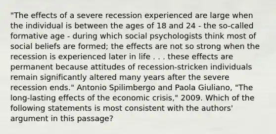 "The effects of a severe recession experienced are large when the individual is between the ages of 18 and 24 - the so-called formative age - during which social psychologists think most of social beliefs are formed; the effects are not so strong when the recession is experienced later in life . . . these effects are permanent because attitudes of recession-stricken individuals remain significantly altered many years after the severe recession ends." Antonio Spilimbergo and Paola Giuliano, "The long-lasting effects of the economic crisis," 2009. Which of the following statements is most consistent with the authors' argument in this passage?