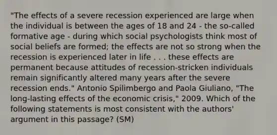 "The effects of a severe recession experienced are large when the individual is between the ages of 18 and 24 - the so-called formative age - during which social psychologists think most of social beliefs are formed; the effects are not so strong when the recession is experienced later in life . . . these effects are permanent because attitudes of recession-stricken individuals remain significantly altered many years after the severe recession ends." Antonio Spilimbergo and Paola Giuliano, "The long-lasting effects of the economic crisis," 2009. Which of the following statements is most consistent with the authors' argument in this passage? (SM)