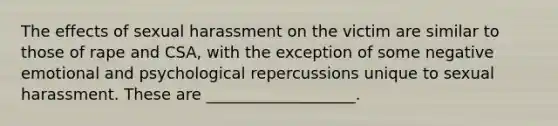 The effects of sexual harassment on the victim are similar to those of rape and CSA, with the exception of some negative emotional and psychological repercussions unique to sexual harassment. These are ___________________.