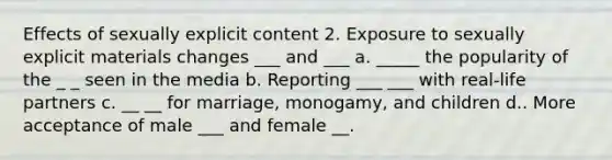 Effects of sexually explicit content 2. Exposure to sexually explicit materials changes ___ and ___ a. _____ the popularity of the _ _ seen in the media b. Reporting ___ ___ with real-life partners c. __ __ for marriage, monogamy, and children d.. More acceptance of male ___ and female __.