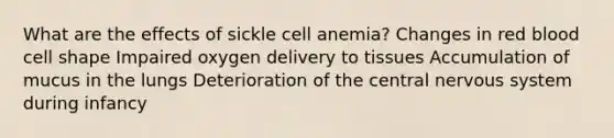 What are the effects of sickle cell anemia? Changes in red blood cell shape Impaired oxygen delivery to tissues Accumulation of mucus in the lungs Deterioration of the central nervous system during infancy