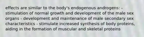 effects are similar to the body's endogenous androgens: - stimulation of normal growth and development of the male sex organs - development and maintenance of male secondary sex characteristics - stimulate increased synthesis of body proteins, aiding in the formation of muscular and skeletal proteins