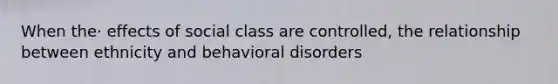 When the· effects of social class are controlled, the relationship between ethnicity and behavioral disorders