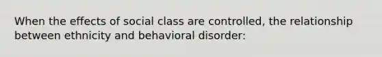 When the effects of social class are controlled, the relationship between ethnicity and behavioral disorder: