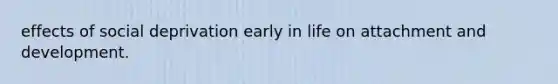 effects of social deprivation early in life on attachment and development.