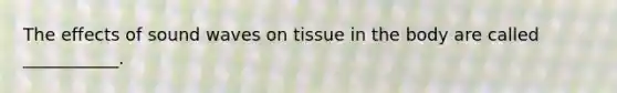 The effects of sound waves on tissue in the body are called ___________.