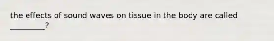 the effects of sound waves on tissue in the body are called _________?