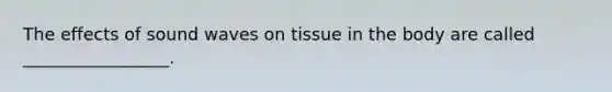 The effects of sound waves on tissue in the body are called _________________.