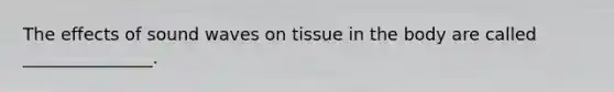 The effects of sound waves on tissue in the body are called _______________.