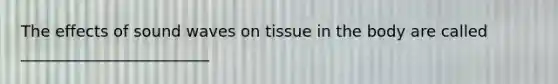 The effects of sound waves on tissue in the body are called ________________________