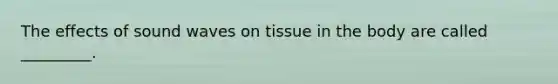 The effects of sound waves on tissue in the body are called _________.