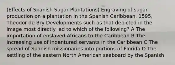 (Effects of Spanish Sugar Plantations) Engraving of sugar production on a plantation in the Spanish Caribbean, 1595, Theodor de Bry Developments such as that depicted in the image most directly led to which of the following? A The importation of enslaved Africans to the Caribbean B The increasing use of indentured servants in the Caribbean C The spread of Spanish missionaries into portions of Florida D The settling of the eastern North American seaboard by the Spanish