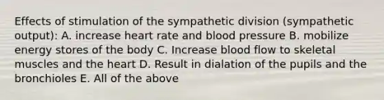 Effects of stimulation of the sympathetic division (sympathetic output): A. increase heart rate and blood pressure B. mobilize energy stores of the body C. Increase blood flow to skeletal muscles and the heart D. Result in dialation of the pupils and the bronchioles E. All of the above