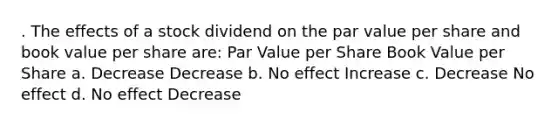 . The effects of a stock dividend on the par value per share and book value per share are: Par Value per Share Book Value per Share a. Decrease Decrease b. No effect Increase c. Decrease No effect d. No effect Decrease