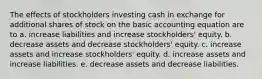 The effects of stockholders investing cash in exchange for additional shares of stock on the basic accounting equation are to a. increase liabilities and increase stockholders' equity. b. decrease assets and decrease stockholders' equity. c. increase assets and increase stockholders' equity. d. increase assets and increase liabilities. e. decrease assets and decrease liabilities.