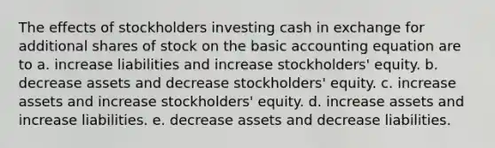 The effects of stockholders investing cash in exchange for additional shares of stock on the basic accounting equation are to a. increase liabilities and increase stockholders' equity. b. decrease assets and decrease stockholders' equity. c. increase assets and increase stockholders' equity. d. increase assets and increase liabilities. e. decrease assets and decrease liabilities.