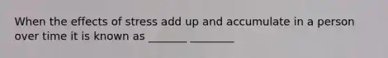 When the effects of stress add up and accumulate in a person over time it is known as _______ ________