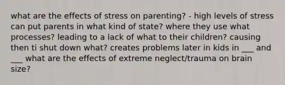 what are the effects of stress on parenting? - high levels of stress can put parents in what kind of state? where they use what processes? leading to a lack of what to their children? causing then ti shut down what? creates problems later in kids in ___ and ___ what are the effects of extreme neglect/trauma on brain size?