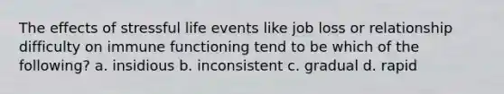 The effects of stressful life events like job loss or relationship difficulty on immune functioning tend to be which of the following? a. insidious b. inconsistent c. gradual d. rapid
