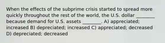 When the effects of the subprime crisis started to spread more quickly throughout the rest of the world, the U.S. dollar ________ because demand for U.S. assets ________. A) appreciated; increased B) depreciated; increased C) appreciated; decreased D) depreciated; decreased