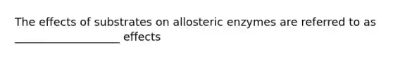 The effects of substrates on allosteric enzymes are referred to as ___________________ effects