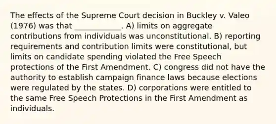 The effects of the Supreme Court decision in Buckley v. Valeo (1976) was that ____________. A) limits on aggregate contributions from individuals was unconstitutional. B) reporting requirements and contribution limits were constitutional, but limits on candidate spending violated the Free Speech protections of the First Amendment. C) congress did not have the authority to establish campaign finance laws because elections were regulated by the states. D) corporations were entitled to the same Free Speech Protections in the First Amendment as individuals.