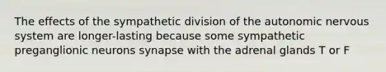 The effects of the sympathetic division of the autonomic nervous system are longer-lasting because some sympathetic preganglionic neurons synapse with the adrenal glands T or F