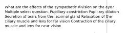 What are the effects of the sympathetic division on the eye? Multiple select question. Pupillary constriction Pupillary dilation Secretion of tears from the lacrimal gland Relaxation of the ciliary muscle and lens for far vision Contraction of the ciliary muscle and lens for near vision