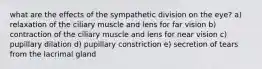 what are the effects of the sympathetic division on the eye? a) relaxation of the ciliary muscle and lens for far vision b) contraction of the ciliary muscle and lens for near vision c) pupillary dilation d) pupillary constriction e) secretion of tears from the lacrimal gland