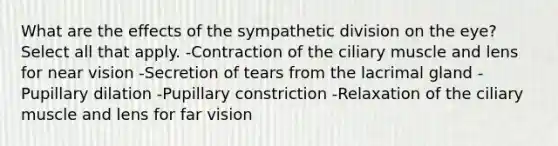 What are the effects of the sympathetic division on the eye? Select all that apply. -Contraction of the ciliary muscle and lens for near vision -Secretion of tears from the lacrimal gland -Pupillary dilation -Pupillary constriction -Relaxation of the ciliary muscle and lens for far vision