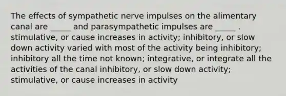 The effects of sympathetic nerve impulses on the alimentary canal are _____ and parasympathetic impulses are _____ . stimulative, or cause increases in activity; inhibitory, or slow down activity varied with most of the activity being inhibitory; inhibitory all the time not known; integrative, or integrate all the activities of the canal inhibitory, or slow down activity; stimulative, or cause increases in activity