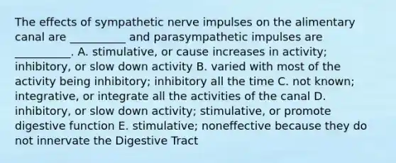 The effects of sympathetic nerve impulses on the alimentary canal are __________ and parasympathetic impulses are __________. A. stimulative, or cause increases in activity; inhibitory, or slow down activity B. varied with most of the activity being inhibitory; inhibitory all the time C. not known; integrative, or integrate all the activities of the canal D. inhibitory, or slow down activity; stimulative, or promote digestive function E. stimulative; noneffective because they do not innervate the Digestive Tract