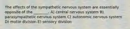 The effects of the sympathetic nervous system are essentially opposite of the ________. A) central nervous system B) parasympathetic nervous system C) autonomic nervous system D) motor division E) sensory division