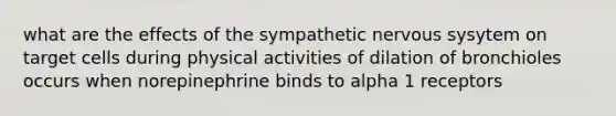 what are the effects of the sympathetic nervous sysytem on target cells during physical activities of dilation of bronchioles occurs when norepinephrine binds to alpha 1 receptors