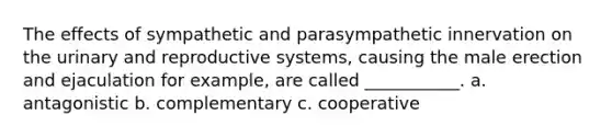 The effects of sympathetic and parasympathetic innervation on the urinary and reproductive systems, causing the male erection and ejaculation for example, are called ___________. a. antagonistic b. complementary c. cooperative