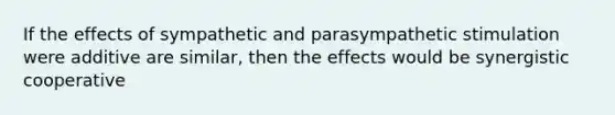 If the effects of sympathetic and parasympathetic stimulation were additive are similar, then the effects would be synergistic cooperative