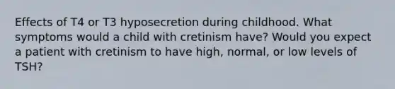 Effects of T4 or T3 hyposecretion during childhood. What symptoms would a child with cretinism have? Would you expect a patient with cretinism to have high, normal, or low levels of TSH?