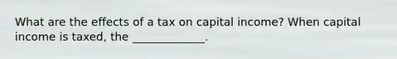 What are the effects of a tax on capital income? When capital income is taxed, the _____________.