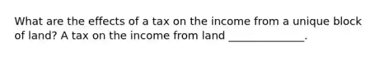 What are the effects of a tax on the income from a unique block of land? A tax on the income from land ______________.