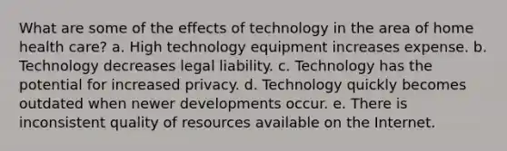 What are some of the effects of technology in the area of home health care? a. High technology equipment increases expense. b. Technology decreases legal liability. c. Technology has the potential for increased privacy. d. Technology quickly becomes outdated when newer developments occur. e. There is inconsistent quality of resources available on the Internet.