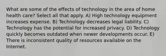 What are some of the effects of technology in the area of home health care? Select all that apply. A) High technology equipment increases expense. B) Technology decreases legal liability. C) Technology has the potential for increased privacy. D) Technology quickly becomes outdated when newer developments occur. E) There is inconsistent quality of resources available on the Internet.